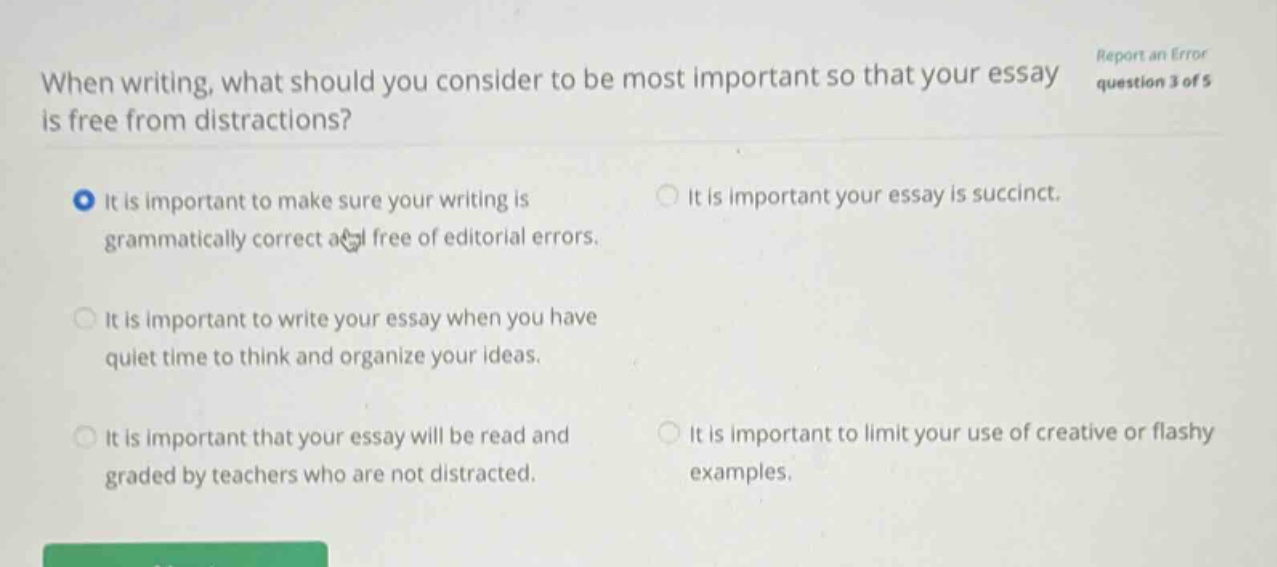 when writing, what should you consider to be most important so that your essay is free from distractions? report an error question 3 of 5 it is important to make sure your writing is grammatically correct and free of editorial errors. it is important your essay is succinct. it is important to write your essay when you have quiet time to think and organize your ideas. it is important that your essay will be read and graded by teachers who are not distracted. it is important to limit your use of creative or flashy examples.