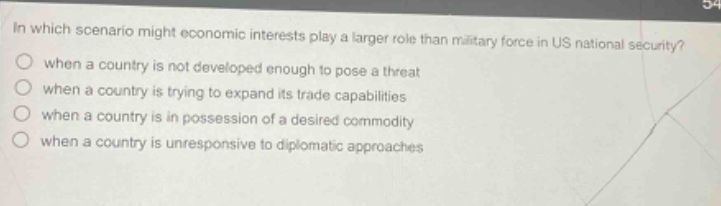 in which scenario might economic interests play a larger role than military force in us national security?\nwhen a country is not developed enough to pose a threat\nwhen a country is trying to expand its trade capabilities\nwhen a country is in possession of a desired commodity\nwhen a country is unresponsive to diplomatic approaches