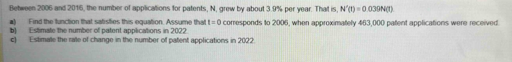 between 2006 and 2016, the number of applications for patents, n, grew by about 3.9% per year. that is, n(t)=0.039n(t). a) find the function that satisfies this equation. assume that t = 0 corresponds to 2006, when approximately 463,000 patent applications were received. b) estimate the number of patent applications in 2022. c) estimate the rate of change in the number of patent applications in 2022.