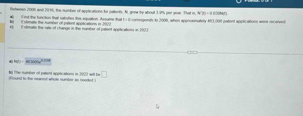 between 2006 and 2016, the number of applications for patents, n, grew by about 3.9% per year. that is, n(t)=0.039n(t). a) find the function that satisfies this equation. assume that t = 0 corresponds to 2006, when approximately 463,000 patent applications were received. b) estimate the number of patent applications in 2022. c) estimate the rate of change in the number of patent applications in 2022. a) n(t)=463000e^0.039t b) the number of patent applications in 2022 will be. (round to the nearest whole number as needed.)