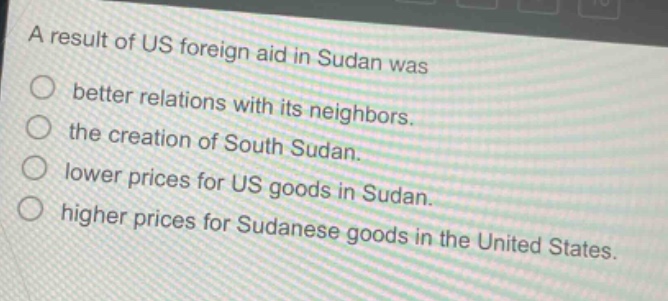 a result of us foreign aid in sudan was\no better relations with its neighbors.\no the creation of south sudan.\no lower prices for us goods in sudan.\no higher prices for sudanese goods in the united states.