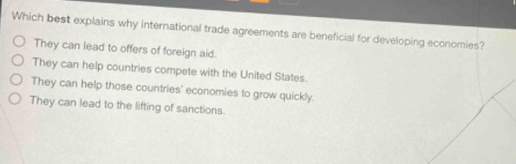 which best explains why international trade agreements are beneficial for developing economies? they can lead to offers of foreign aid. they can help countries compete with the united states. they can help those countries economies to grow quickly. they can lead to the lifting of sanctions.