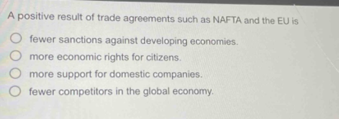 a positive result of trade agreements such as nafta and the eu is\nfewer sanctions against developing economies.\nmore economic rights for citizens.\nmore support for domestic companies.\nfewer competitors in the global economy.