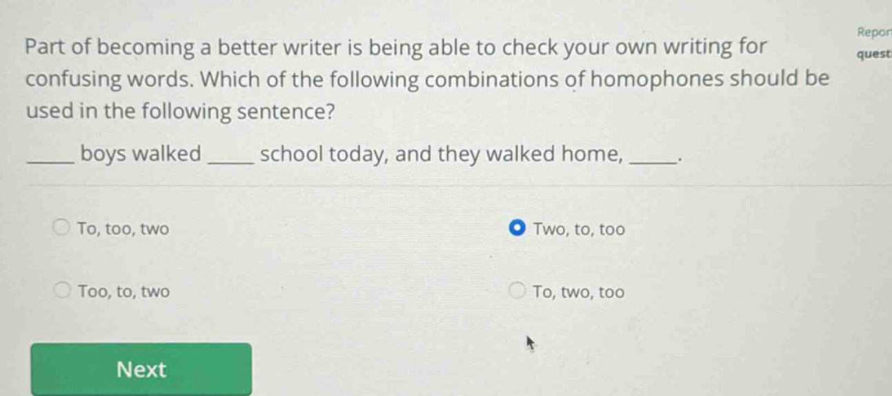 part of becoming a better writer is being able to check your own writing for confusing words. which of the following combinations of homophones should be used in the following sentence? ____ boys walked ____ school today, and they walked home, ____. to, too, two two, to, too too, to, two to, two, too