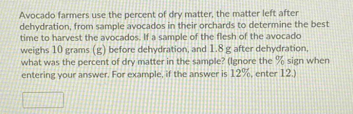 avocado farmers use the percent of dry matter, the matter left after dehydration, from sample avocados in their orchards to determine the best time to harvest the avocados. if a sample of the flesh of the avocado weighs 10 grams (g) before dehydration, and 1.8 g after dehydration, what was the percent of dry matter in the sample? (ignore the % sign when entering your answer. for example, if the answer is 12%, enter 12.)