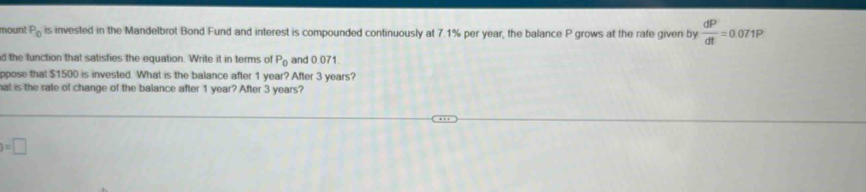 mount p₀ is invested in the mandelbrot bond fund and interest is compounded continuously at 7.1% per year, the balance p grows at the rate given by dp/dt = 0.071p. find the function that satisfies the equation. write it in terms of p₀ and 0.071. suppose that $1500 is invested. what is the balance after 1 year? after 3 years? what is the rate of change of the balance after 1 year? after 3 years?