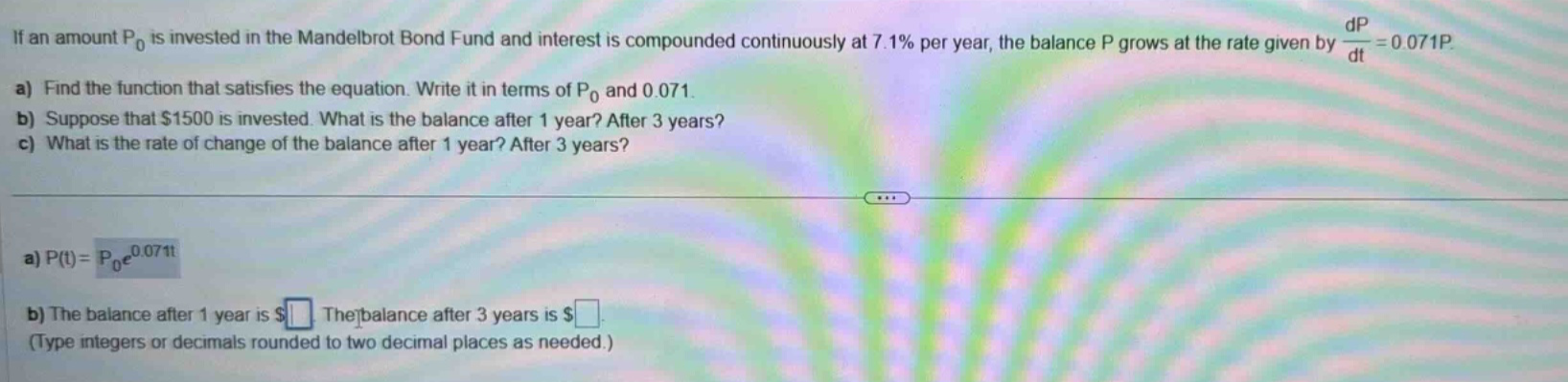 if an amount p0 is invested in the mandelbrot bond fund and interest is compounded continuously at 7.1% per year, the balance p grows at the rate given by dp/dt = 0.071p. a) find the function that satisfies the equation. write it in terms of p0 and 0.071. b) suppose that $1500 is invested. what is the balance after 1 year? after 3 years? c) what is the rate of change of the balance after 1 year? after 3 years? a) p(t)=p0e^0.071t b) the balance after 1 year is $ . the balance after 3 years is $ . (type integers or decimals rounded to two decimal places as needed.)