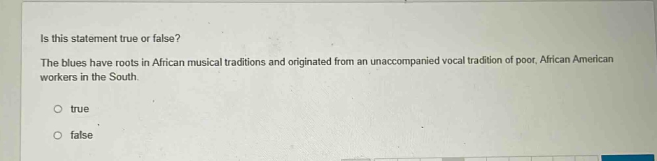 is this statement true or false? the blues have roots in african musical traditions and originated from an unaccompanied vocal tradition of poor, african american workers in the south. true false
