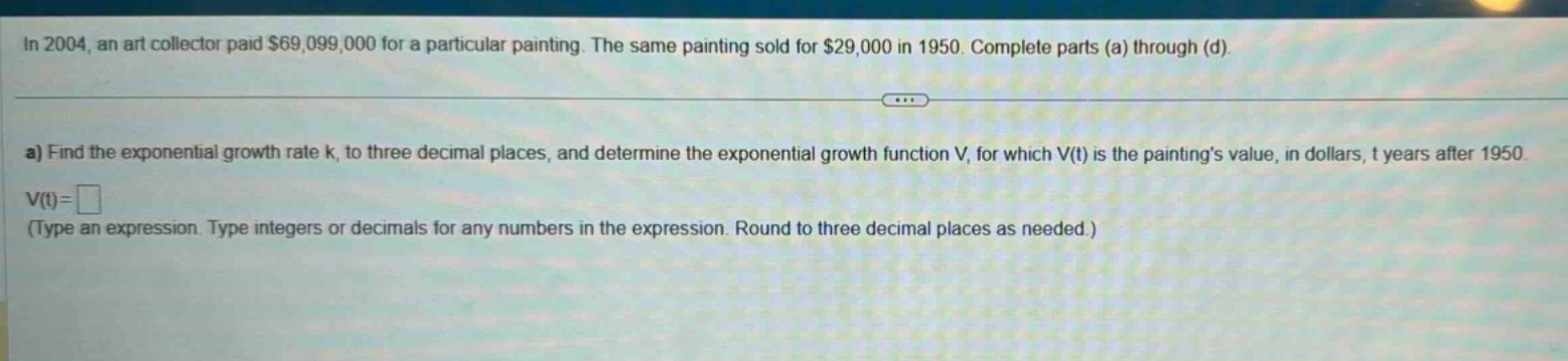 in 2004, an art collector paid $69,099,000 for a particular painting. the same painting sold for $29,000 in 1950. complete parts (a) through (d). a) find the exponential growth rate k, to three decimal places, and determine the exponential growth function v, for which v(t) is the paintings value, in dollars, t years after 1950. v(t)=□ (type an expression. type integers or decimals for any numbers in the expression. round to three decimal places as needed.)