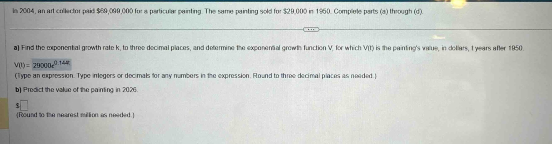 in 2004, an art collector paid $69,099,000 for a particular painting. the same painting sold for $29,000 in 1950. complete parts (a) through (d). a) find the exponential growth rate k, to three decimal places, and determine the exponential growth function v, for which v(t) is the painting’s value, in dollars, t years after 1950. v(t)=29000e^0.144t (type an expression. type integers or decimals for any numbers in the expression. round to three decimal places as needed.) b) predict the value of the painting in 2026. $ (round to the nearest million as needed.)