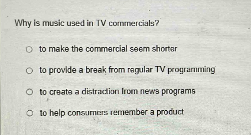 why is music used in tv commercials?\no to make the commercial seem shorter\no to provide a break from regular tv programming\no to create a distraction from news programs\no to help consumers remember a product