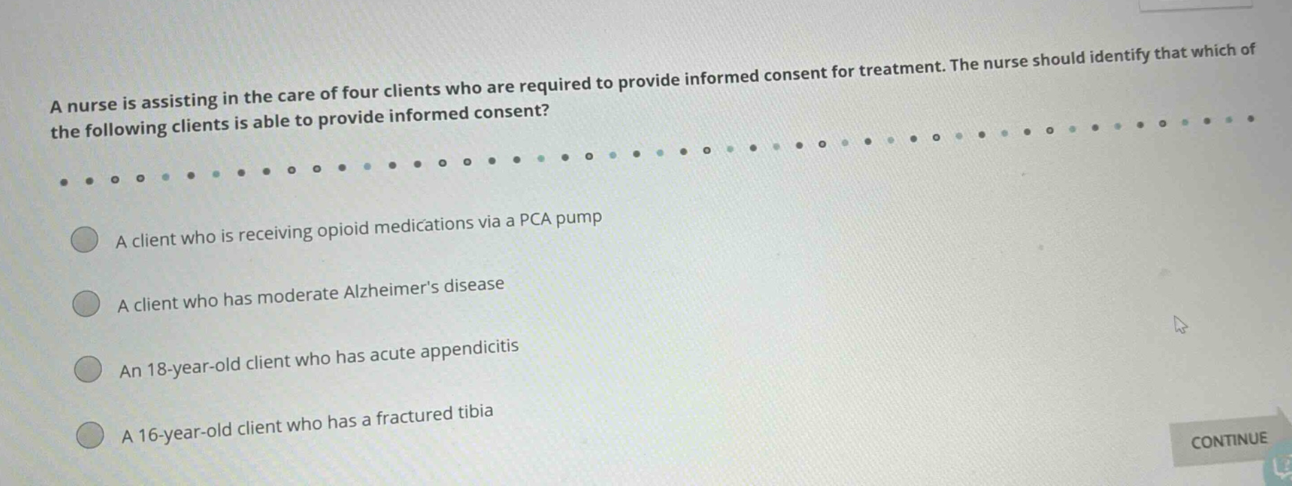a nurse is assisting in the care of four clients who are required to provide informed consent for treatment. the nurse should identify that which of the following clients is able to provide informed consent? a client who is receiving opioid medications via a pca pump a client who has moderate alzheimers disease an 18 - year - old client who has acute appendicitis a 16 - year - old client who has a fractured tibia