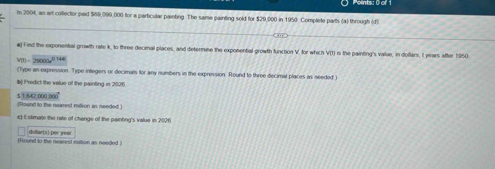 in 2004, an art collector paid $69,099,000 for a particular painting. the same painting sold for $29,000 in 1950. complete parts (a) through (d). a) find the exponential growth rate k, to three decimal places, and determine the exponential growth function v, for which v(t) is the paintings value, in dollars, t years after 1950. v(t)=29000e^0.144t (type an expression. type integers or decimals for any numbers in the expression. round to three decimal places as needed.) b) predict the value of the painting in 2026. $1,642,000,000 (round to the nearest million as needed.) c) estimate the rate of change of the paintings value in 2026. dollar(s) per year. (round to the nearest million as needed.)