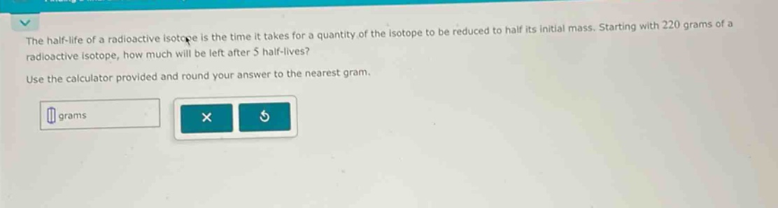 the half - life of a radioactive isotope is the time it takes for a quantity of the isotope to be reduced to half its initial mass. starting with 220 grams of a radioactive isotope, how much will be left after 5 half - lives? use the calculator provided and round your answer to the nearest gram.