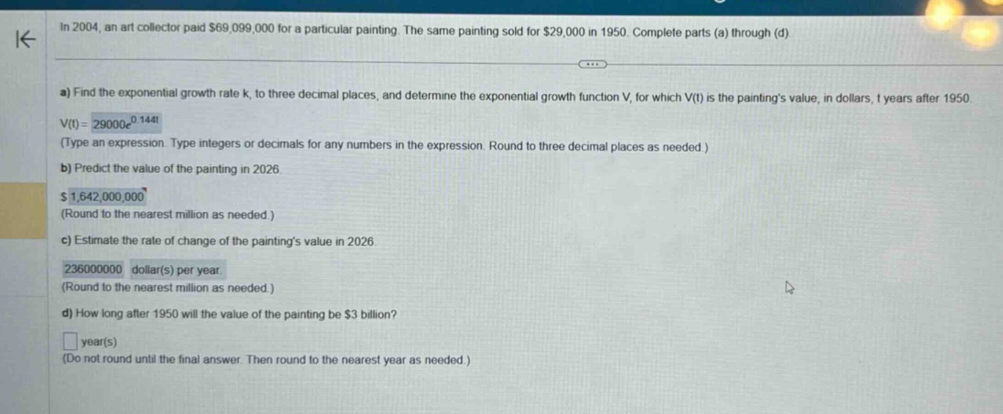 in 2004, an art collector paid $69,099,000 for a particular painting. the same painting sold for $29,000 in 1950. complete parts (a) through (d) a) find the exponential growth rate k, to three decimal places, and determine the exponential growth function v, for which v(t) is the paintings value, in dollars, t years after 1950. v(t)=29000e^0.144t (type an expression. type integers or decimals for any numbers in the expression. round to three decimal places as needed.) b) predict the value of the painting in 2026. $1,642,000,000 (round to the nearest million as needed.) c) estimate the rate of change of the paintings value in 2026. 236000000 dollar(s) per year (round to the nearest million as needed.) d) how long after 1950 will the value of the painting be $3 billion? year(s) (do not round until the final answer. then round to the nearest year as needed.)