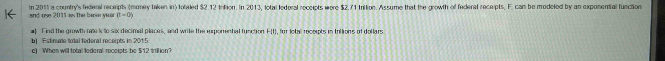 in 2011 a countrys federal receipts (money taken in) totaled $2.12 trillion. in 2013, total federal receipts were $2.71 trillion. assume that the growth of federal receipts, f, can be modeled by an exponential function and use 2011 as the base year (t = 0). a) find the growth rate k to six decimal places, and write the exponential function f(t), for total receipts in trillions of dollars. b) estimate total federal receipts in 2015. c) when will total federal receipts be $12 trillion?
