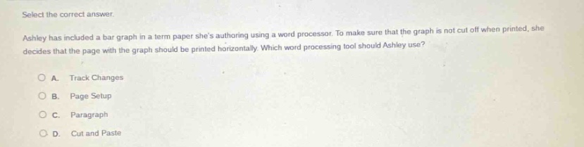 select the correct answer. ashley has included a bar graph in a term paper shes authoring using a word processor. to make sure that the graph is not cut off when printed, she decides that the page with the graph should be printed horizontally. which word - processing tool should ashley use? a. track changes b. page setup c. paragraph d. cut and paste