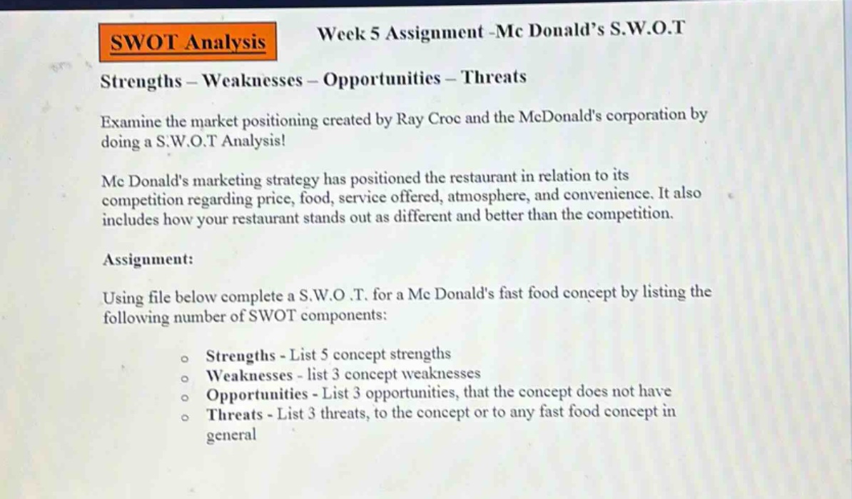 swot analysis week 5 assignment -mc donald’s s.w.o.t strengths - weaknesses - opportunities - threats examine the market positioning created by ray croc and the mcdonald’s corporation by doing a s.w.o.t analysis! mcdonald’s marketing strategy has positioned the restaurant in relation to its competition regarding price, food, service offered, atmosphere, and convenience. it also includes how your restaurant stands out as different and better than the competition. assignment: using file below complete a s.w.o.t. for a mcdonald’s fast food concept by listing the following number of swot components: o strengths - list 5 concept strengths o weaknesses - list 3 concept weaknesses o opportunities - list 3 opportunities, that the concept does not have o threats - list 3 threats, to the concept or to any fast food concept in general