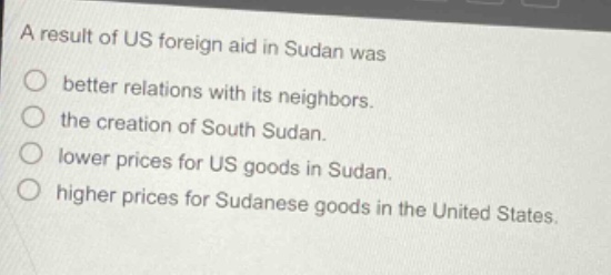 a result of us foreign aid in sudan was\n○ better relations with its neighbors.\n○ the creation of south sudan.\n○ lower prices for us goods in sudan.\n○ higher prices for sudanese goods in the united states.