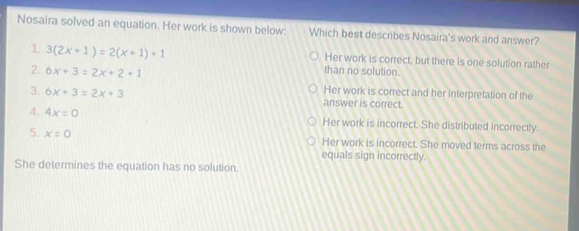 nosaira solved an equation. her work is shown below: 1. 3(2x + 1)=2(x + 1)+1 2. 6x + 3 = 2x+2 + 1 3. 6x + 3 = 2x + 3 4. 4x = 0 5. x = 0 she determines the equation has no solution. which best describes nosairas work and answer? her work is correct, but there is one solution rather than no solution. her work is correct and her interpretation of the answer is correct. her work is incorrect. she distributed incorrectly. her work is incorrect. she moved terms across the equals sign incorrectly.