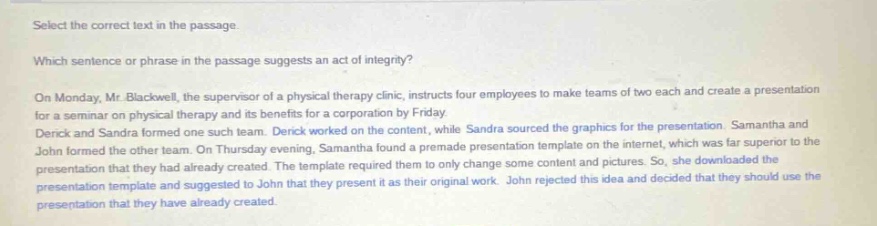 select the correct text in the passage. which sentence or phrase in the passage suggests an act of integrity? on monday, mr. blackwell, the supervisor of a physical - therapy clinic, instructs four employees to make teams of two each and create a presentation for a seminar on physical therapy and its benefits for a corporation by friday. derrick and sandra formed one such team. derrick worked on the content, while sandra sourced the graphics for the presentation. samantha and john formed the other team. on thursday evening, samantha found a premade presentation template on the internet, which was far superior to the presentation that they had already created. the template required them to only change some content and pictures. so, she downloaded the presentation template and suggested to john that they present it as their original work. john rejected this idea and decided that they should use the presentation that they have already created.