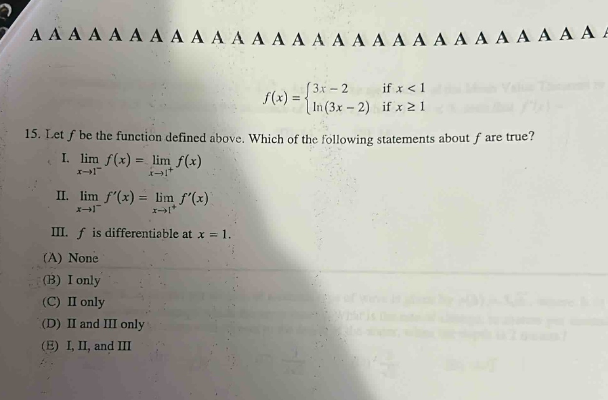 15. let f be the function defined above. which of the following statements about f are true? i. lim f(x) = lim f(x) x→1⁻ x→1⁺ ii. lim f(x) = lim f(x) x→1⁻ x→1⁺ iii. f is differentiable at x = 1. (a) none (b) i only (c) ii only (d) ii and iii only (e) i, ii, and iii f(x) = {3x - 2 if x < 1 {ln(3x - 2) if x ≥ 1