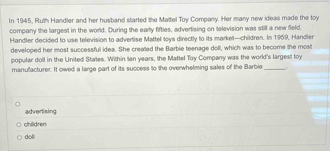 in 1945, ruth handler and her husband started the mattel toy company. her many new ideas made the toy company the largest in the world. during the early fifties, advertising on television was still a new field. handler decided to use television to advertise mattel toys directly to its market—children. in 1959, handler developed her most successful idea. she created the barbie teenage doll, which was to become the most popular doll in the united states. within ten years, the mattel toy company was the worlds largest toy manufacturer. it owed a large part of its success to the overwhelming sales of the barbie _______. advertising children doll