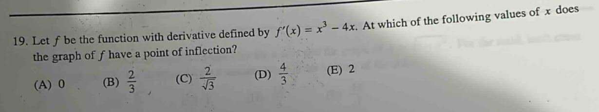 19. let f be the function with derivative defined by f(x)=x³ - 4x. at which of the following values of x does the graph of f have a point of inflection? (a) 0 (b) 2/3 (c) 2/√3 (d) 4/3 (e) 2