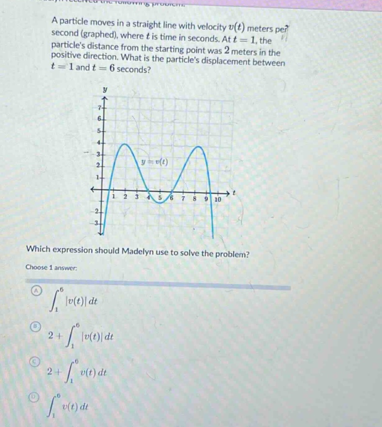 a particle moves in a straight line with velocity v(t) meters per second (graphed), where t is time in seconds. at t = 1, the particles distance from the starting point was 2 meters in the positive direction. what is the particles displacement between t = 1 and t = 6 seconds? which expression should madelyn use to solve the problem? choose 1 answer: a ∫₁⁶|v(t)|dt b 2 + ∫₁⁶|v(t)|dt c 2 + ∫₁⁶v(t)dt d ∫₁⁶v(t)dt