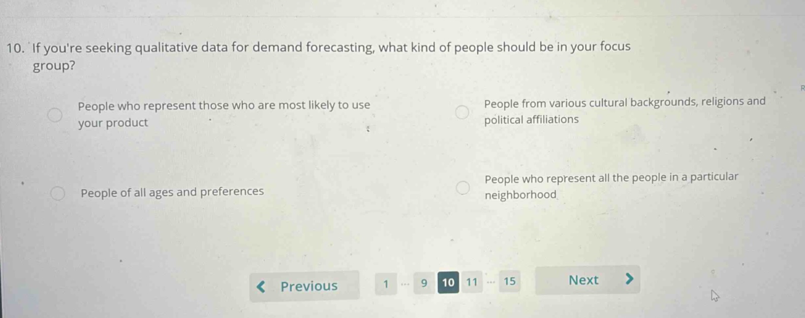 10. if youre seeking qualitative data for demand forecasting, what kind of people should be in your focus group? people who represent those who are most likely to use your product people from various cultural backgrounds, religions and political affiliations people of all ages and preferences people who represent all the people in a particular neighborhood
