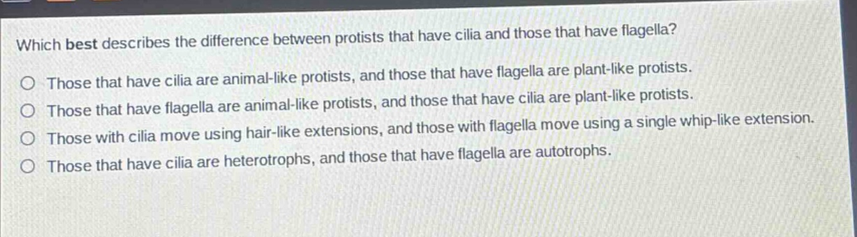 which best describes the difference between protists that have cilia and those that have flagella?\no those that have cilia are animal - like protists, and those that have flagella are plant - like protists.\no those that have flagella are animal - like protists, and those that have cilia are plant - like protists.\no those with cilia move using hair - like extensions, and those with flagella move using a single whip - like extension.\no those that have cilia are heterotrophs, and those that have flagella are autotrophs.