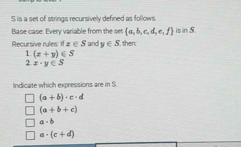 s is a set of strings recursively defined as follows. base case: every variable from the set {a, b, c, d, e, f} is in s. recursive rules: if x ∈ s and y ∈ s, then: 1. (x + y) ∈ s 2. x · y ∈ s indicate which expressions are in s. □ (a + b) · c · d □ (a + b + c) □ a · b □ a · (c + d)