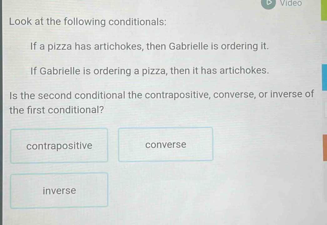 look at the following conditionals: if a pizza has artichokes, then gabrielle is ordering it. if gabrielle is ordering a pizza, then it has artichokes. is the second conditional the contrapositive, converse, or inverse of the first conditional? contrapositive converse inverse