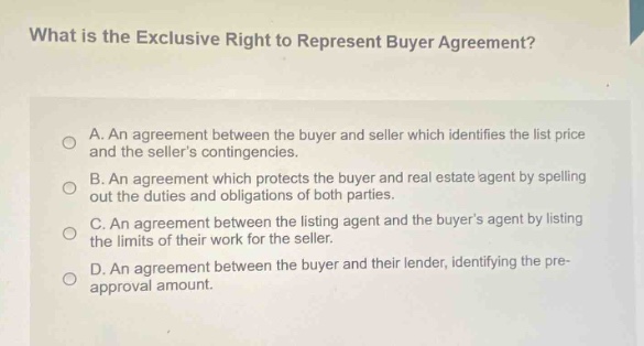 what is the exclusive right to represent buyer agreement? a. an agreement between the buyer and seller which identifies the list price and the sellers contingencies. b. an agreement which protects the buyer and real estate agent by spelling out the duties and obligations of both parties. c. an agreement between the listing agent and the buyers agent by listing the limits of their work for the seller. d. an agreement between the buyer and their lender, identifying the pre - approval amount.