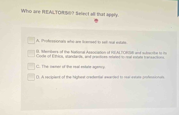 who are realtors®? select all that apply. a. professionals who are licensed to sell real estate. b. members of the national association of realtors® and subscribe to its code of ethics, standards, and practices related to real - estate transactions. c. the owner of the real estate agency. d. a recipient of the highest credential awarded to real estate professionals.