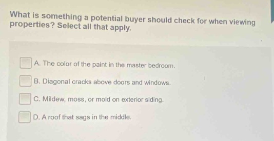 what is something a potential buyer should check for when viewing properties? select all that apply. a. the color of the paint in the master bedroom. b. diagonal cracks above doors and windows. c. mildew, moss, or mold on exterior siding. d. a roof that sags in the middle.
