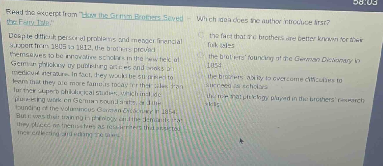 read the excerpt from \how the grimm brothers saved the fairy - tale.\ despite difficult personal problems and meager financial support from 1805 to 1812, the brothers proved themselves to be innovative scholars in the new field of german philology by publishing articles and books on medieval literature. in fact, they would be surprised to learn that they are more famous today for their tales than for their superb philological studies, which include pioneering work on german sound shifts, and the founding of the voluminous german dictionary in 1854. but it was their training in philology and the demands that they placed on themselves as researchers that assisted their collecting and editing the tales. which idea does the author introduce first? the fact that the brothers are better known for their folk tales the brothers founding of the german dictionary in 1854 the brothers ability to overcome difficulties to succeed as scholars the role that philology played in the brothers research skills
