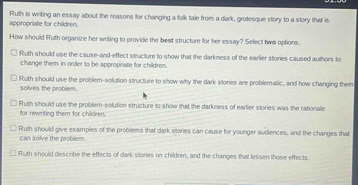 ruth is writing an essay about the reasons for changing a folk tale from a dark, grotesque story to a story that is appropriate for children. how should ruth organize her writing to provide the best structure for her essay? select two options. ruth should use the cause - and - effect structure to show that the darkness of the earlier stories caused authors to change them in order to be appropriate for children. ruth should use the problem - solution structure to show why the dark stories are problematic, and how changing them solves the problem. ruth should use the problem - solution structure to show that the darkness of earlier stories was the rationale for rewriting them for children. ruth should give examples of the problems that dark stories can cause for younger audiences, and the changes that can solve the problem. ruth should describe the effects of dark stories on children, and the changes that lessen those effects.