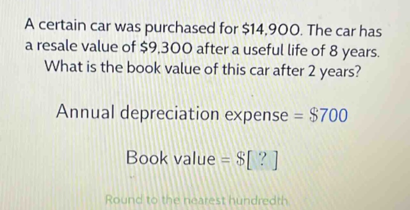 a certain car was purchased for $14,900. the car has a resale value of $9,300 after a useful life of 8 years. what is the book value of this car after 2 years? annual depreciation expense = $700 book value = $? round to the nearest hundredth
