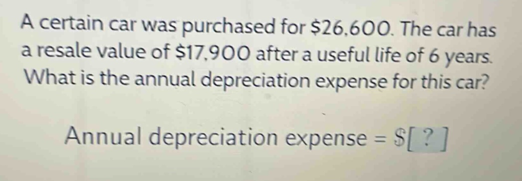 a certain car was purchased for $26,600. the car has a resale value of $17,900 after a useful life of 6 years. what is the annual depreciation expense for this car? annual depreciation expense = $?
