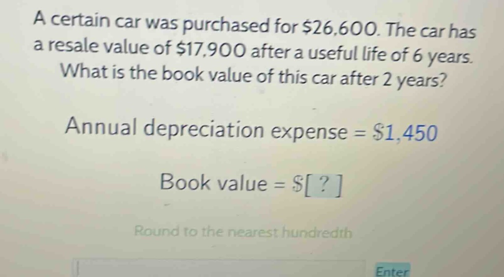 a certain car was purchased for $26,600. the car has a resale value of $17,900 after a useful life of 6 years. what is the book value of this car after 2 years? annual depreciation expense = $1,450 book value = $? round to the nearest hundredth