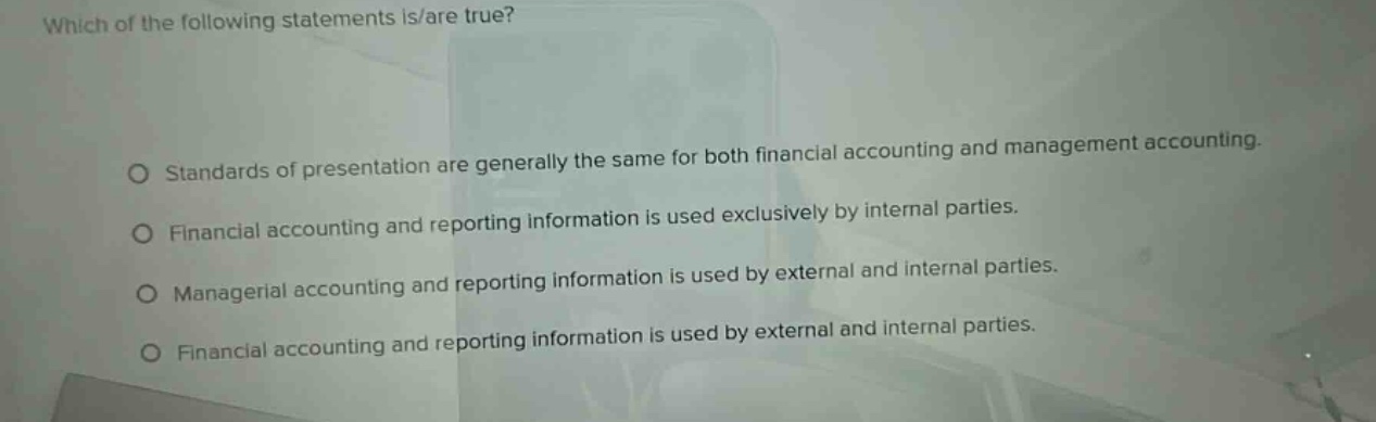 which of the following statements is/are true? standards of presentation are generally the same for both financial accounting and management accounting. financial accounting and reporting information is used exclusively by internal parties. managerial accounting and reporting information is used by external and internal parties. financial accounting and reporting information is used by external and internal parties.