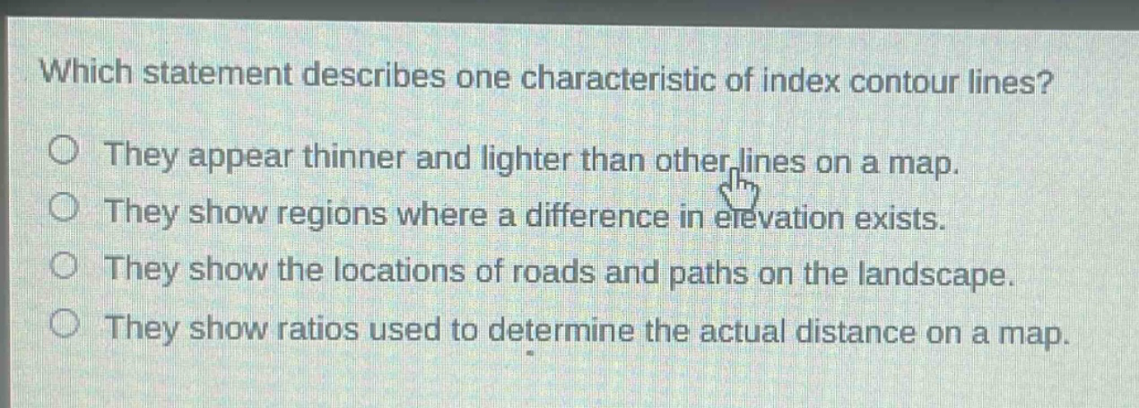 which statement describes one characteristic of index contour lines? they appear thinner and lighter than other lines on a map. they show regions where a difference in elevation exists. they show the locations of roads and paths on the landscape. they show ratios used to determine the actual distance on a map.