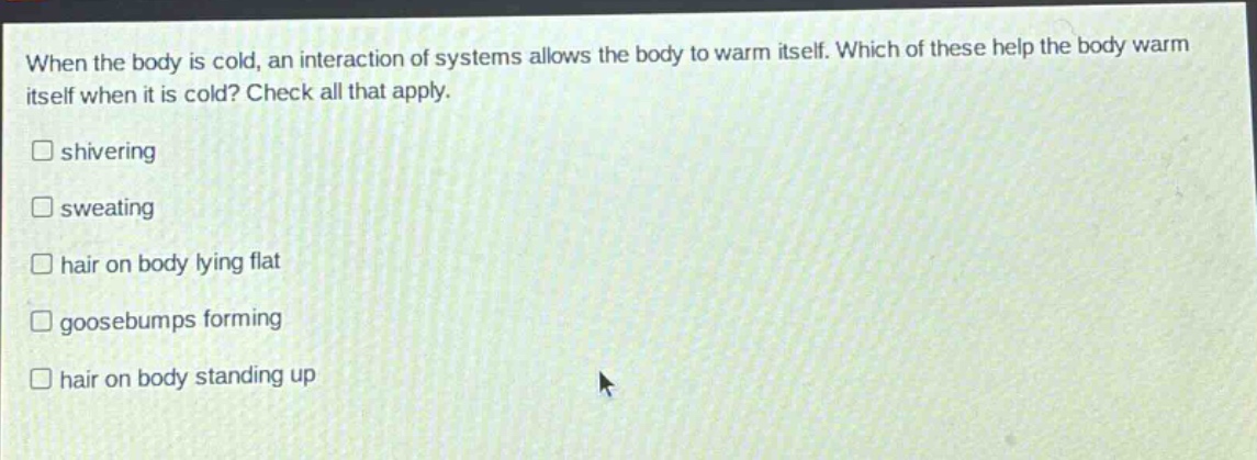 when the body is cold, an interaction of systems allows the body to warm itself. which of these help the body warm itself when it is cold? check all that apply. shivering sweating hair on body lying flat goosebumps forming hair on body standing up