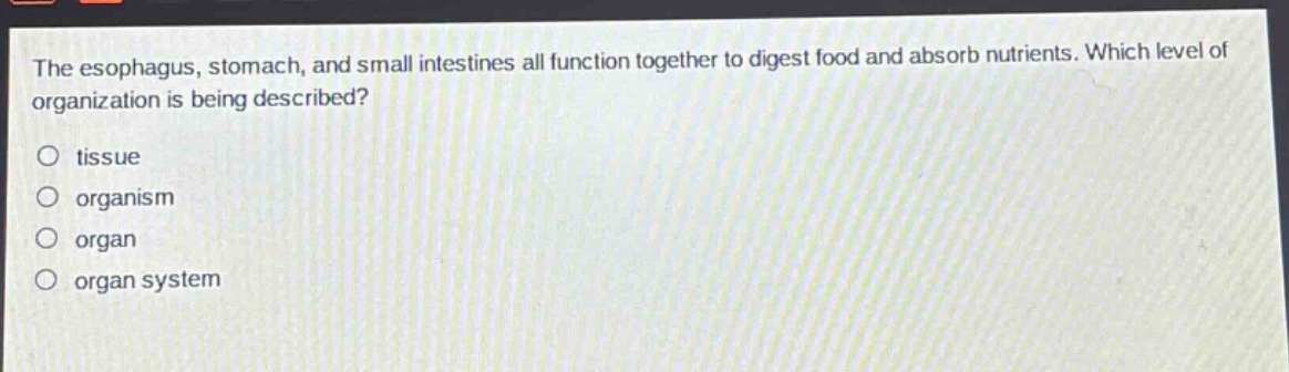 the esophagus, stomach, and small intestines all function together to digest food and absorb nutrients. which level of organization is being described?\no tissue\no organism\no organ\no organ system