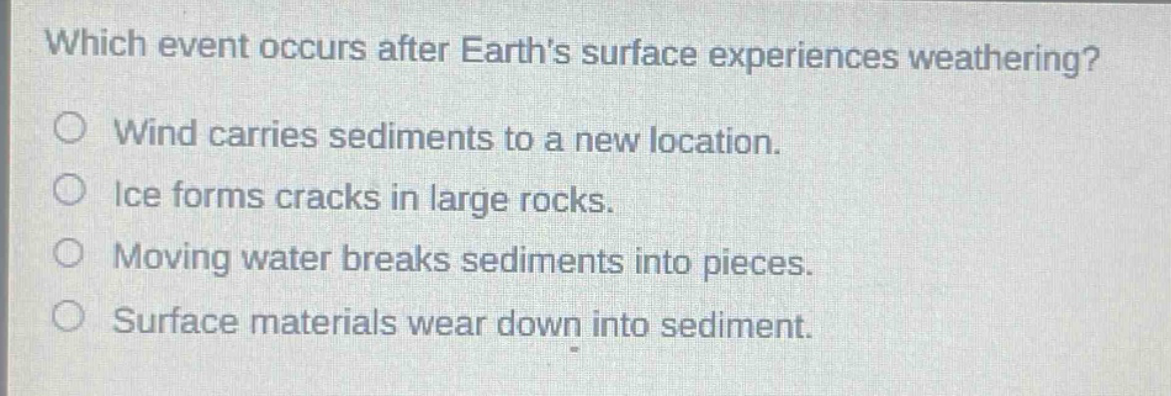 which event occurs after earths surface experiences weathering? wind carries sediments to a new location. ice forms cracks in large rocks. moving water breaks sediments into pieces. surface materials wear down into sediment.