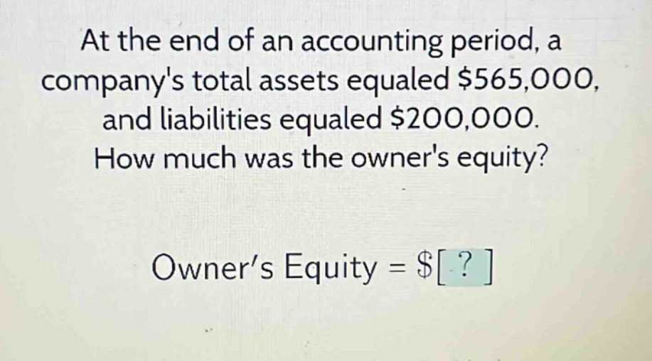 at the end of an accounting period, a companys total assets equaled $565,000, and liabilities equaled $200,000. how much was the owners equity? owner’s equity = $?