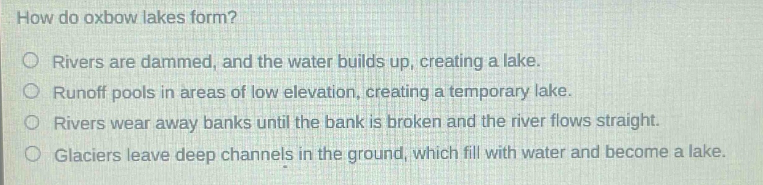 how do oxbow lakes form? rivers are dammed, and the water builds up, creating a lake. runoff pools in areas of low elevation, creating a temporary lake. rivers wear away banks until the bank is broken and the river flows straight. glaciers leave deep channels in the ground, which fill with water and become a lake.