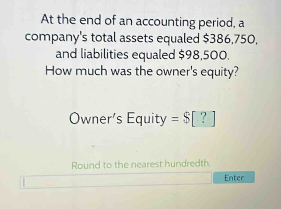 at the end of an accounting period, a companys total assets equaled $386,750, and liabilities equaled $98,500. how much was the owners equity? owner’s equity = $? round to the nearest hundredth.