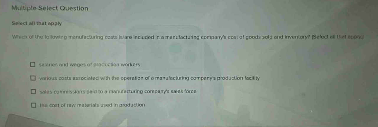 multiple select question select all that apply which of the following manufacturing costs is/are included in a manufacturing companys cost of goods sold and inventory? (select all that apply.) salaries and wages of production workers various costs associated with the operation of a manufacturing companys production facility sales commissions paid to a manufacturing companys sales force the cost of raw materials used in production